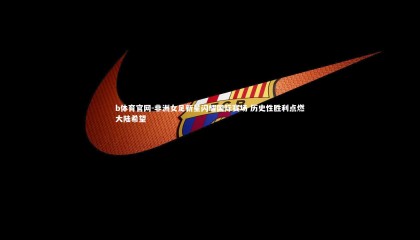 b体育官网-非洲女足新星闪耀国际赛场 历史性胜利点燃大陆希望