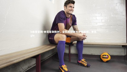 b体育官网-申花豪取胜利，全队团结进攻冲击前线，申花gio