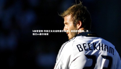 b体育官网-苏格兰女足击败塞尔维亚，成功进军强赛，苏格兰vs塞尔维亚