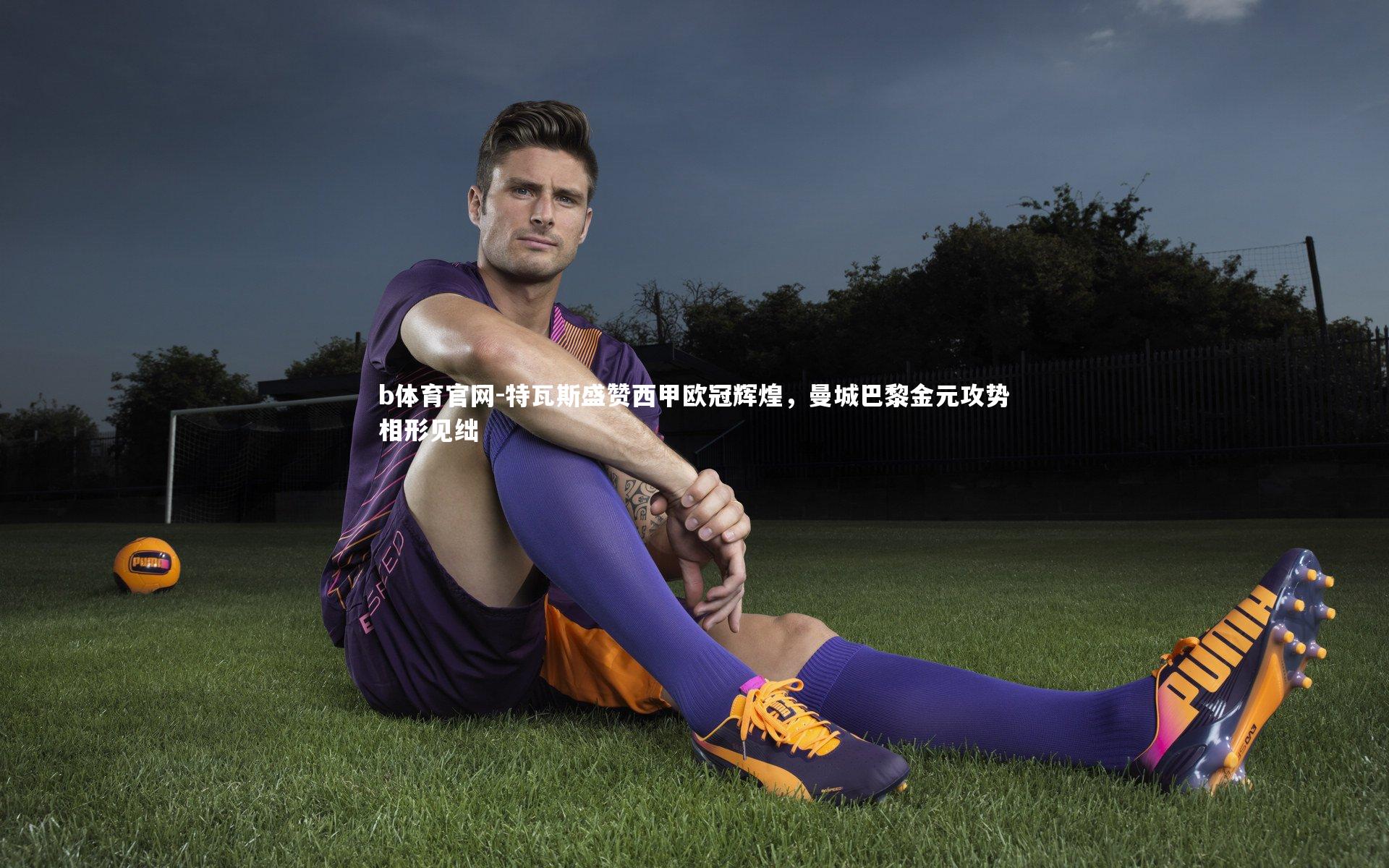 特瓦斯盛赞西甲欧冠辉煌，曼城巴黎金元攻势相形见绌